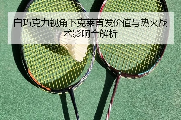 白巧克力视角下克莱首发价值与热火战术影响全解析